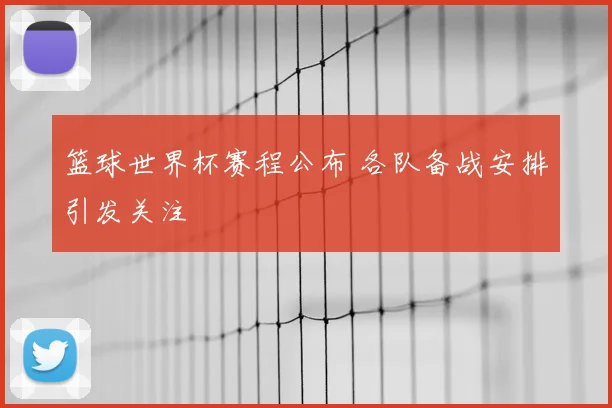 篮球世界杯赛程公布 各队备战安排引发关注