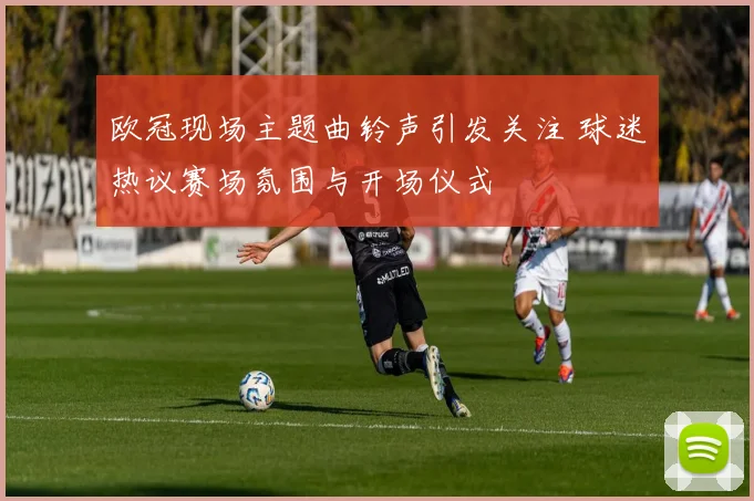欧冠现场主题曲铃声引发关注 球迷热议赛场氛围与开场仪式