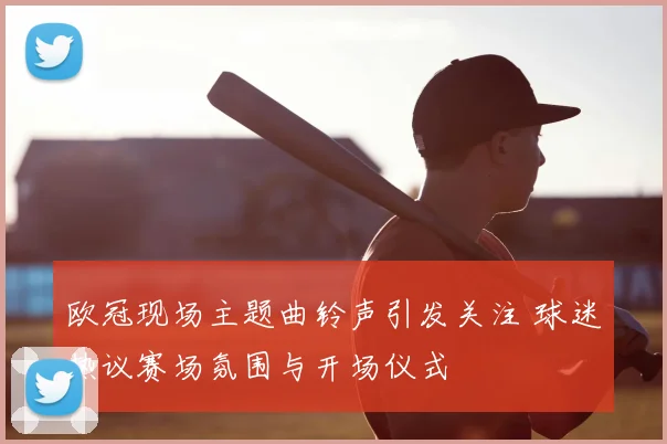 欧冠现场主题曲铃声引发关注 球迷热议赛场氛围与开场仪式